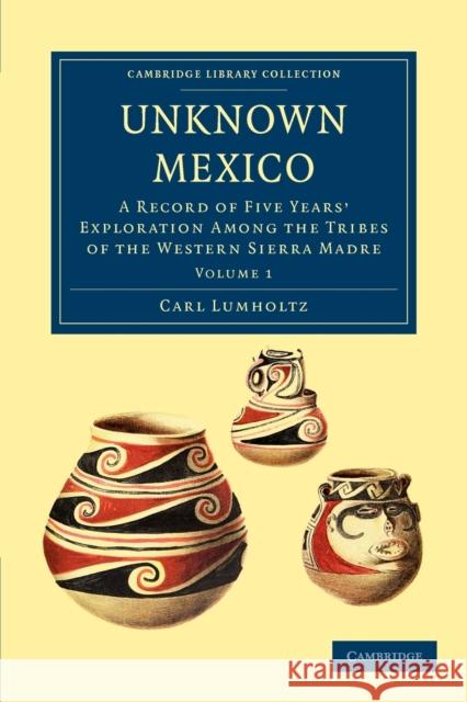 Unknown Mexico: A Record of Five Years' Exploration Among the Tribes of the Western Sierra Madre Lumholtz, Carl 9781108033589 Cambridge University Press