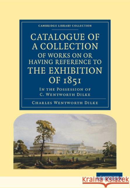 Catalogue of a Collection of Works on or Having Reference to the Exhibition of 1851: In the Possession of C. Wentworth Dilke Dilke, Charles Wentworth 9781108036610 Cambridge University Press