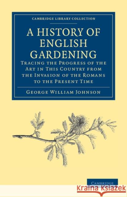 A History of English Gardening, Chronological, Biographical, Literary, and Critical: Tracing the Progress of the Art in This Country from the Invasion Johnson, George William 9781108037136