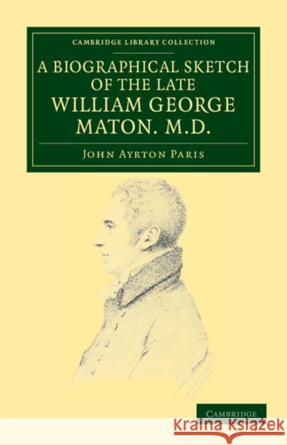 A Biographical Sketch of the Late William George Maton M.D.: Read at an Evening Meeting of the College of Physicians John Ayrton Paris, William George Maton 9781108038157 Cambridge University Press