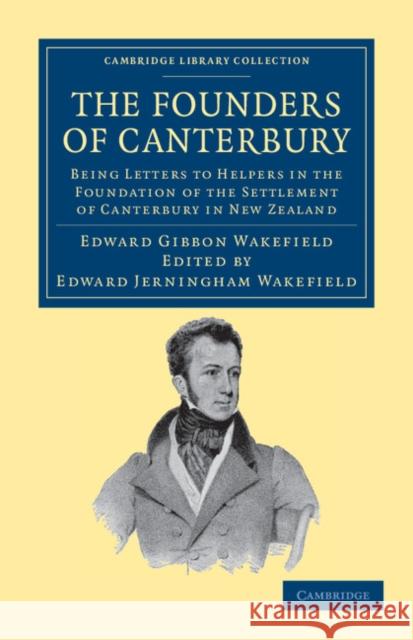 The Founders of Canterbury: Being Letters from the Late Edward Gibbon Wakefield to the Late John Robert Godley, and to Other Well-Known Helpers in the Foundation of the Settlement of Canterbury in New Edward Gibbon Wakefield, Edward Jerningham Wakefield 9781108039932 Cambridge University Press