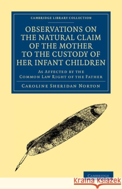 Observations on the Natural Claim of the Mother to the Custody of Her Infant Children: As Affected by the Common Law Right of the Father Norton, Caroline Sheridan 9781108040341