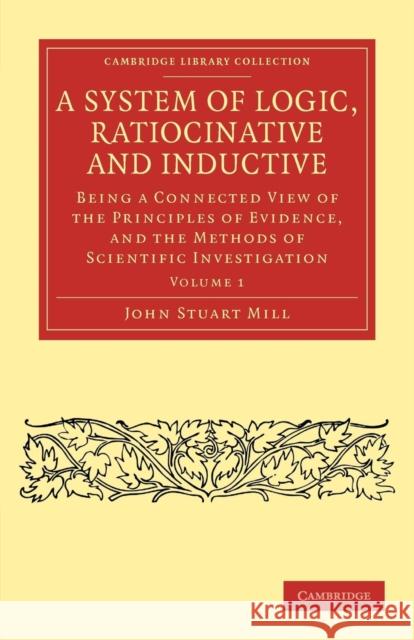 A System of Logic, Ratiocinative and Inductive: Being a Connected View of the Principles of Evidence, and the Methods of Scientific Investigation Mill, John Stuart 9781108040884 Cambridge University Press