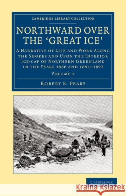 Northward Over the Great Ice: A Narrative of Life and Work Along the Shores and Upon the Interior Ice-Cap of Northern Greenland in the Years 1886 an Peary, Robert E. 9781108041836 Cambridge University Press