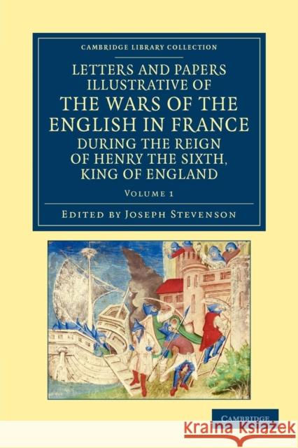 Letters and Papers Illustrative of the Wars of the English in France: During the Reign of Henry the Sixth, King of England Stevenson, Joseph 9781108042871