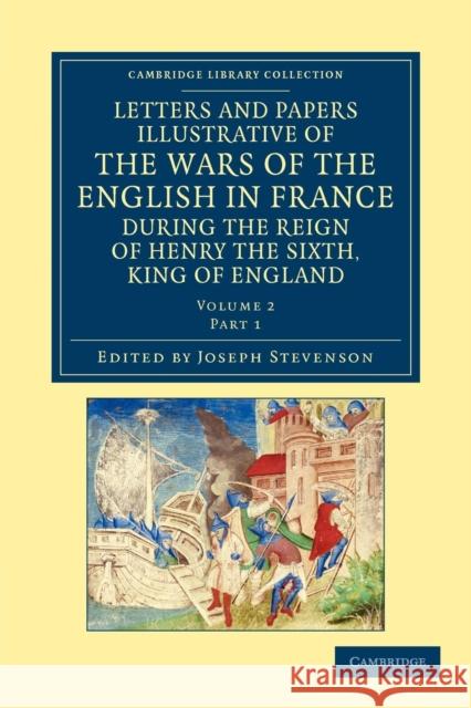 Letters and Papers Illustrative of the Wars of the English in France: During the Reign of Henry the Sixth, King of England Stevenson, Joseph 9781108042888