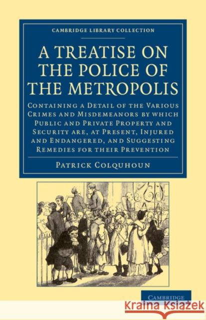 A Treatise on the Police of the Metropolis: Containing a Detail of the Various Crimes and Misdemeanors by Which Public and Private Property and Security Are, at Present, Injured and Endangered, and Su Patrick Colquhoun 9781108043922 Cambridge University Press