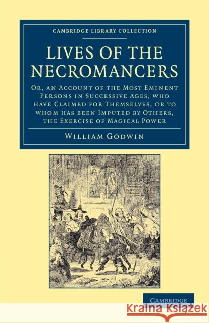 Lives of the Necromancers: Or, an Account of the Most Eminent Persons in Successive Ages, Who Have Claimed for Themselves, or to Whom Has Been Im Godwin, William 9781108044172 Cambridge University Press