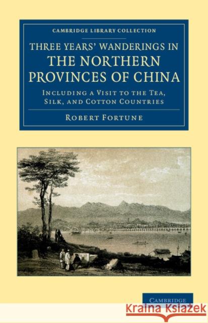 Three Years' Wanderings in the Northern Provinces of China: Including a Visit to the Tea, Silk, and Cotton Countries Fortune, Robert 9781108045919