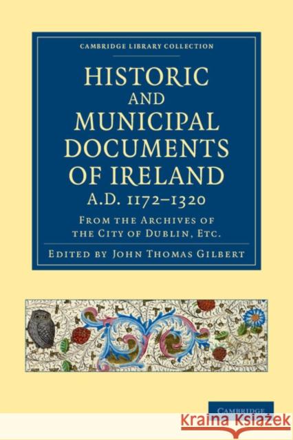Historic and Municipal Documents of Ireland, A.D. 1172-1320: From the Archives of the City of Dublin, Etc. Gilbert, John Thomas 9781108048873