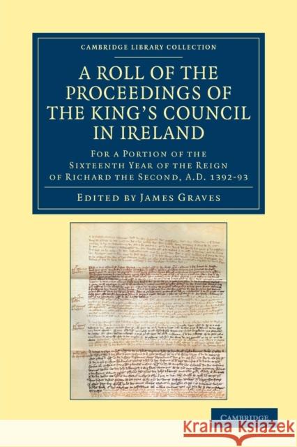 A Roll of the Proceedings of the King's Council in Ireland: For a Portion of the Sixteenth Year of the Reign of Richard the Second, Ad 1392-93 Graves, James 9781108049368 Cambridge University Press
