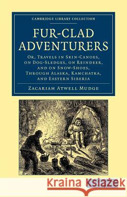 Fur-Clad Adventurers: Or, Travels in Skin-Canoes, on Dog-Sledges, on Reindeer, and on Snow-Shoes, Through Alaska, Kamchatka, and Eastern Sib Mudge, Zacariah Atwell 9781108050005 Cambridge University Press