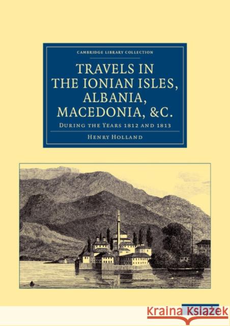Travels in the Ionian Isles, Albania, Thessaly, Macedonia, &c.: During the Years 1812 and 1813 Holland, Henry 9781108050449 Cambridge University Press
