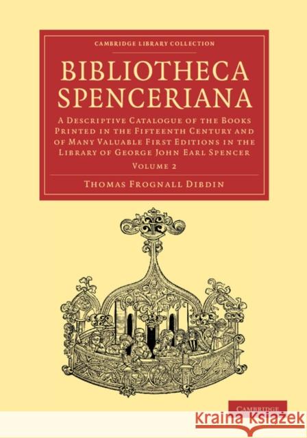 Bibliotheca Spenceriana: A Descriptive Catalogue of the Books Printed in the Fifteenth Century and of Many Valuable First Editions in the Library of George John Earl Spencer Thomas Frognall Dibdin 9781108051088