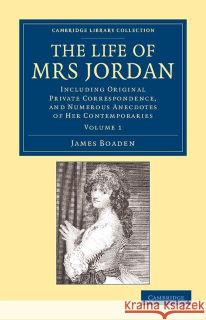 The Life of Mrs Jordan: Including Original Private Correspondence, and Numerous Anecdotes of Her Contemporaries Boaden, James 9781108054584