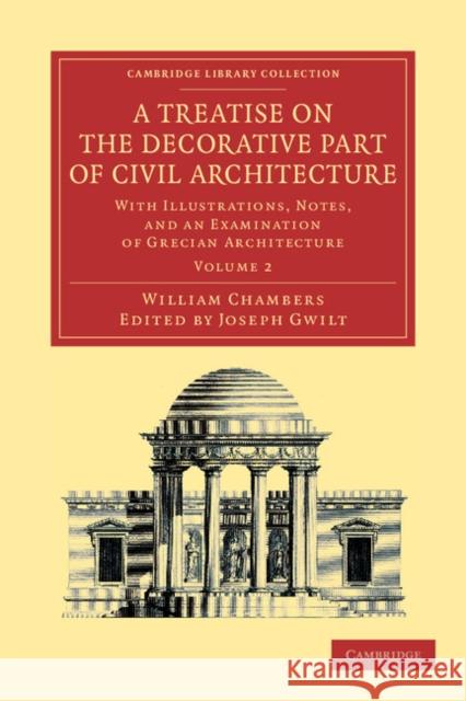 A Treatise on the Decorative Part of Civil Architecture: Volume 2: With Illustrations, Notes, and an Examination of Grecian Architecture Chambers, William 9781108054706