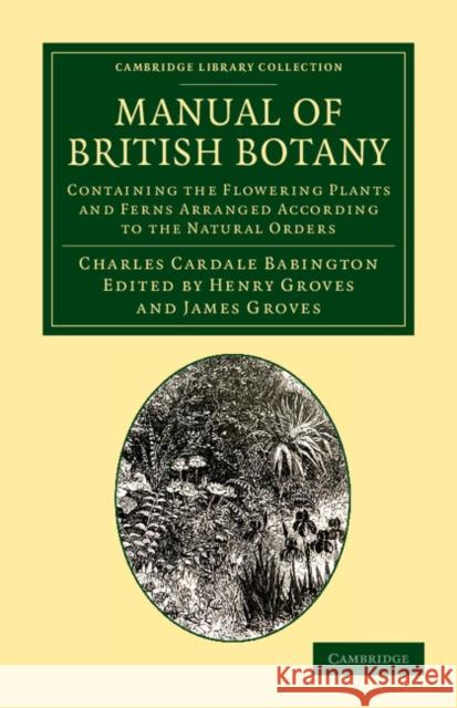 Manual of British Botany: Containing the Flowering Plants and Ferns Arranged According to the Natural Orders Babington, Charles Cardale 9781108055666 Cambridge University Press