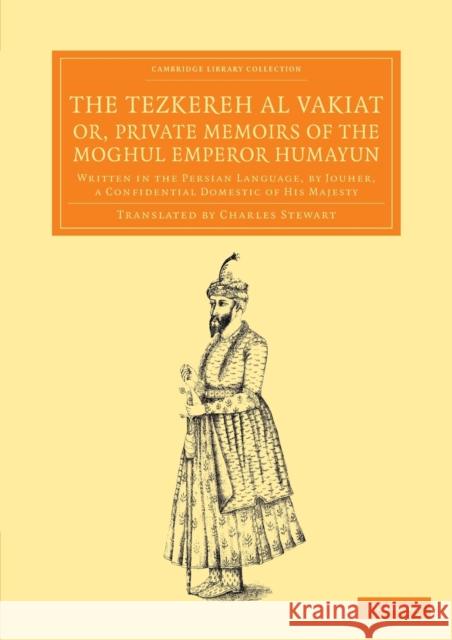 The Tezkereh Al Vakiat; Or, Private Memoirs of the Moghul Emperor Humayun: Written in the Persian Language, by Jouher, a Confidential Domestic of His Jauhar 9781108056038