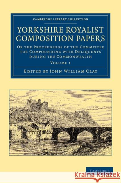 Yorkshire Royalist Composition Papers: Or the Proceedings of the Committee for Compounding with Deliquents During the Commonwealth Clay, John William 9781108058704