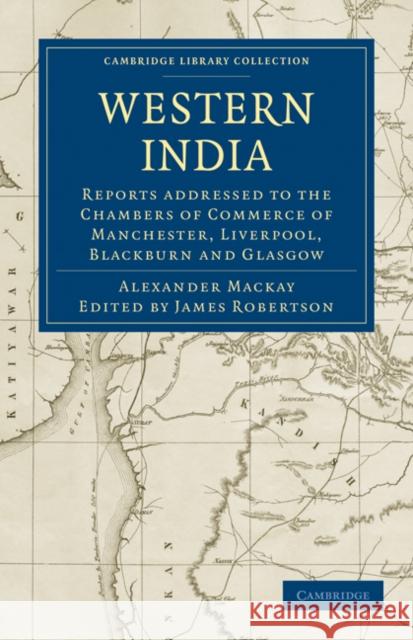 Western India: Reports addressed to the Chambers of Commerce of Manchester, Liverpool, Blackburn and Glasgow Alexander Mackay, Thomas Bazley, PhD, James Robertson 9781108060721 Cambridge University Press