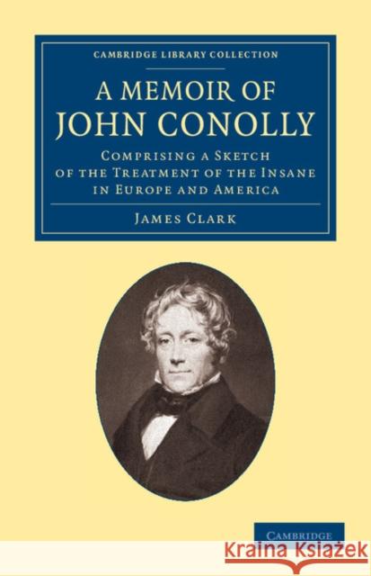A Memoir of John Conolly, M.D., D.C.L: Comprising a Sketch of the Treatment of the Insane in Europe and America Clark, James 9781108062497 Cambridge University Press