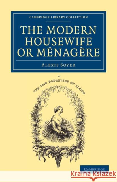 The Modern Housewife or Ménagère: Comprising Nearly One Thousand Receipts for the Economic and Judicious Preparation of Every Meal of the Day Soyer, Alexis 9781108063326 Cambridge University Press