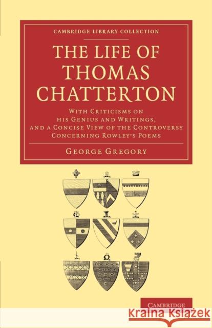 The Life of Thomas Chatterton: With Criticisms on His Genius and Writings, and a Concise View of the Controversy Concerning Rowley's Poems Gregory, George 9781108063357