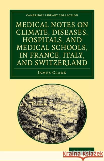 Medical Notes on Climate, Diseases, Hospitals, and Medical Schools, in France, Italy, and Switzerland: Comprising an Inquiry Into the Effects of a Res Clark, James 9781108064347 Cambridge University Press
