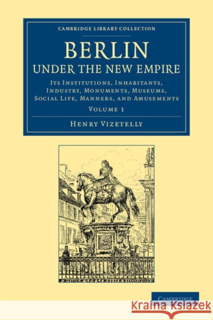Berlin Under the New Empire: Volume 1: Its Institutions, Inhabitants, Industry, Monuments, Museums, Social Life, Manners, and Amusements Vizetelly, Henry 9781108064897 Cambridge University Press