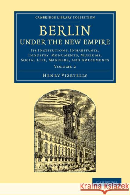Berlin Under the New Empire: Volume 2: Its Institutions, Inhabitants, Industry, Monuments, Museums, Social Life, Manners, and Amusements Vizetelly, Henry 9781108064903