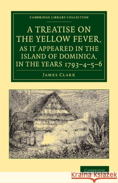 A Treatise on the Yellow Fever, as It Appeared in the Island of Dominica, in the Years 1793-4-5-6: To Which Are Added, Observations on the Bilious Rem Clark, James 9781108065542
