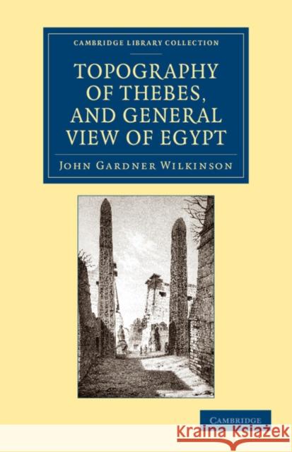Topography of Thebes, and General View of Egypt: Being a Short Account of the Principal Objects Worthy of Notice in the Valley of the Nile Wilkinson, John Gardner 9781108065863 Cambridge University Press