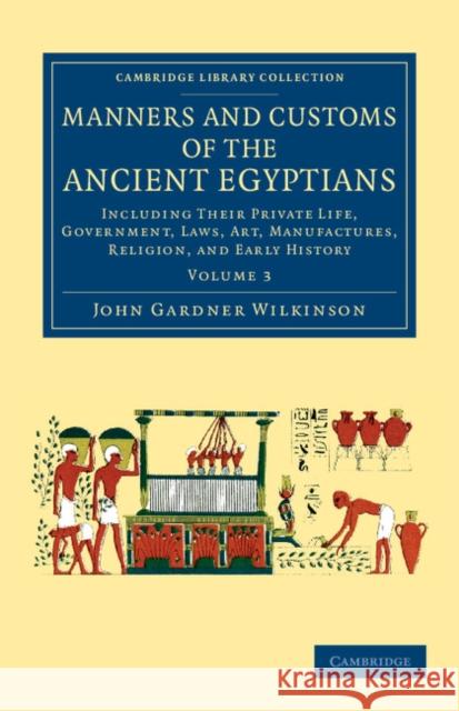Manners and Customs of the Ancient Egyptians: Volume 3: Including Their Private Life, Government, Laws, Art, Manufactures, Religion, and Early History Wilkinson, John Gardner 9781108066457