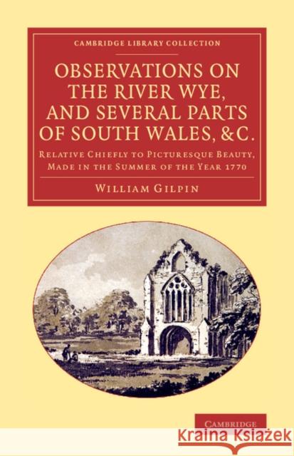 Observations on the River Wye, and Several Parts of South Wales, &C.: Relative Chiefly to Picturesque Beauty, Made in the Summer of the Year 1770 Gilpin, William 9781108066891 Cambridge University Press