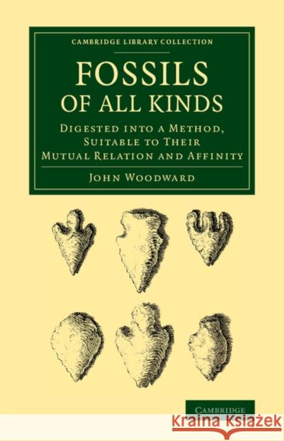 Fossils of All Kinds: Digested Into a Method, Suitable to Their Mutual Relation and Affinity Woodward, John 9781108068536