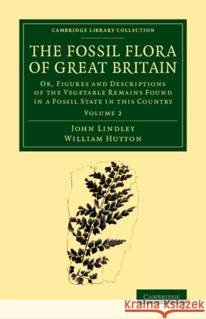 The Fossil Flora of Great Britain: Or, Figures and Descriptions of the Vegetable Remains Found in a Fossil State in this Country John Lindley, William Hutton 9781108068550