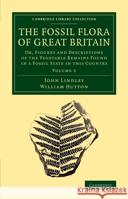 The Fossil Flora of Great Britain: Or, Figures and Descriptions of the Vegetable Remains Found in a Fossil State in this Country John Lindley, William Hutton 9781108068567