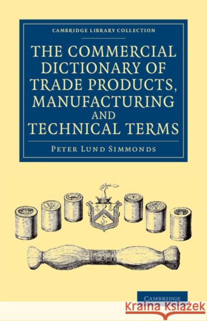 The Commercial Dictionary of Trade Products, Manufacturing and Technical Terms: With a Definition of the Moneys, Weights, and Measures, of All Countries, Reduced to the British Standard Peter Lund Simmonds 9781108069274 Cambridge University Press