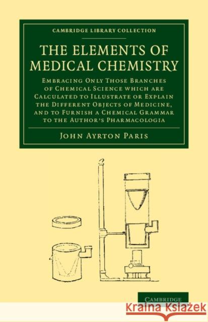 The Elements of Medical Chemistry: Embracing Only Those Branches of Chemical Science which Are Calculated to Illustrate or Explain the Different Objects of Medicine, and to Furnish a Chemical Grammar  John Ayrton Paris 9781108069908 Cambridge University Press