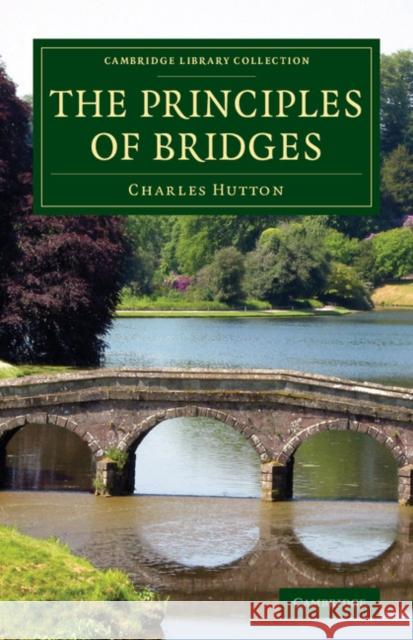 The Principles of Bridges: Containing the Mathematical Demonstrations of the Properties of the Arches, the Thickness of the Piers, the Force of t Hutton, Charles 9781108070492