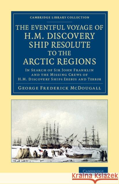 The Eventful Voyage of H.M. Discovery Ship Resolute to the Arctic Regions: In Search of Sir John Franklin and the Missing Crews of H.M. Discovery Ship McDougall, George Frederick 9781108070843