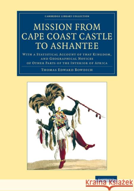 Mission from Cape Coast Castle to Ashantee: With a Statistical Account of That Kingdom, and Geographical Notices of Other Parts of the Interior of Afr Bowdich, Thomas Edward 9781108072250 Cambridge University Press