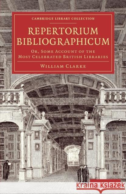 Repertorium Bibliographicum: Or, Some Account of the Most Celebrated British Libraries Clarke, William 9781108073417 Cambridge University Press