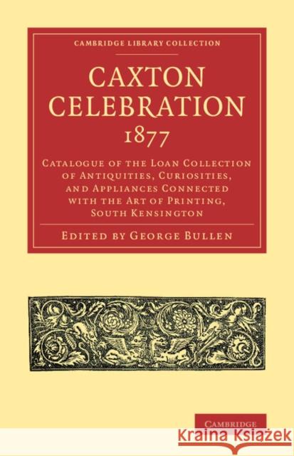 Caxton Celebration, 1877: Catalogue of the Loan Collection of Antiquities, Curiosities, and Appliances Connected with the Art of Printing, South Kensington George Bullen 9781108073585 Cambridge University Press