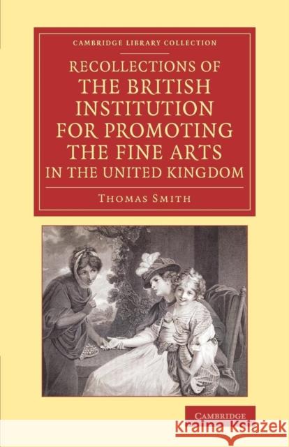 Recollections of the British Institution for Promoting the Fine Arts in the United Kingdom: With Some Account of the Means Employed for That Purpose; Smith, Thomas 9781108074544 Cambridge University Press