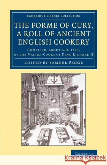 The Forme of Cury, a Roll of Ancient English Cookery: Compiled, about Ad 1390, by the Master-Cooks of King Richard II Pegge, Samuel 9781108076203 Cambridge University Press