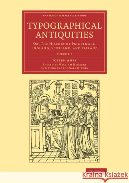 Typographical Antiquities: Or, The History of Printing in England, Scotland, and Ireland Joseph Ames, William Herbert, Thomas Frognall Dibdin 9781108077156