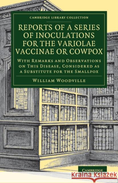 Reports of a Series of Inoculations for the Variolae Vaccinae or Cowpox: With Remarks and Observations on This Disease, Considered as a Substitute for Woodville, William 9781108077699 Cambridge University Press