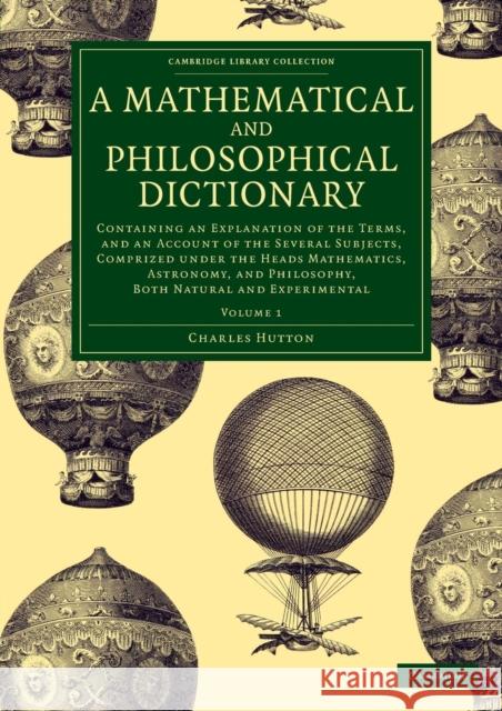A Mathematical and Philosophical Dictionary: Containing an Explanation of the Terms, and an Account of the Several Subjects, Comprized Under the Heads Hutton, Charles 9781108077705