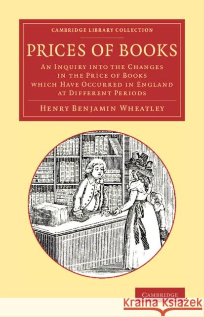 Prices of Books: An Inquiry Into the Changes in the Price of Books Which Have Occurred in England at Different Periods Wheatley, Henry Benjamin 9781108078009 Cambridge University Press